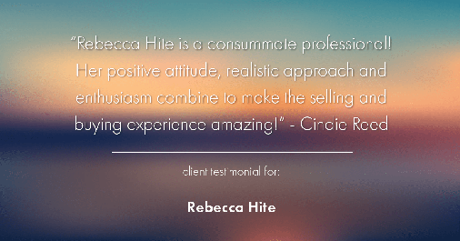 Testimonial for real estate agent Rebecca Hite with Huntington Properties, LLC in Englewood, CO: "Rebecca Hite is a consummate professional! Her positive attitude, realistic approach and enthusiasm combine to make the selling and buying experience amazing!" - Cindie Reed