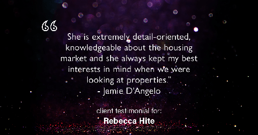 Testimonial for real estate agent Rebecca Hite with Huntington Properties, LLC in Englewood, CO: "She is extremely detail-oriented, knowledgeable about the housing market and she always kept my best interests in mind when we were looking at properties." - Jamie D'Angelo
