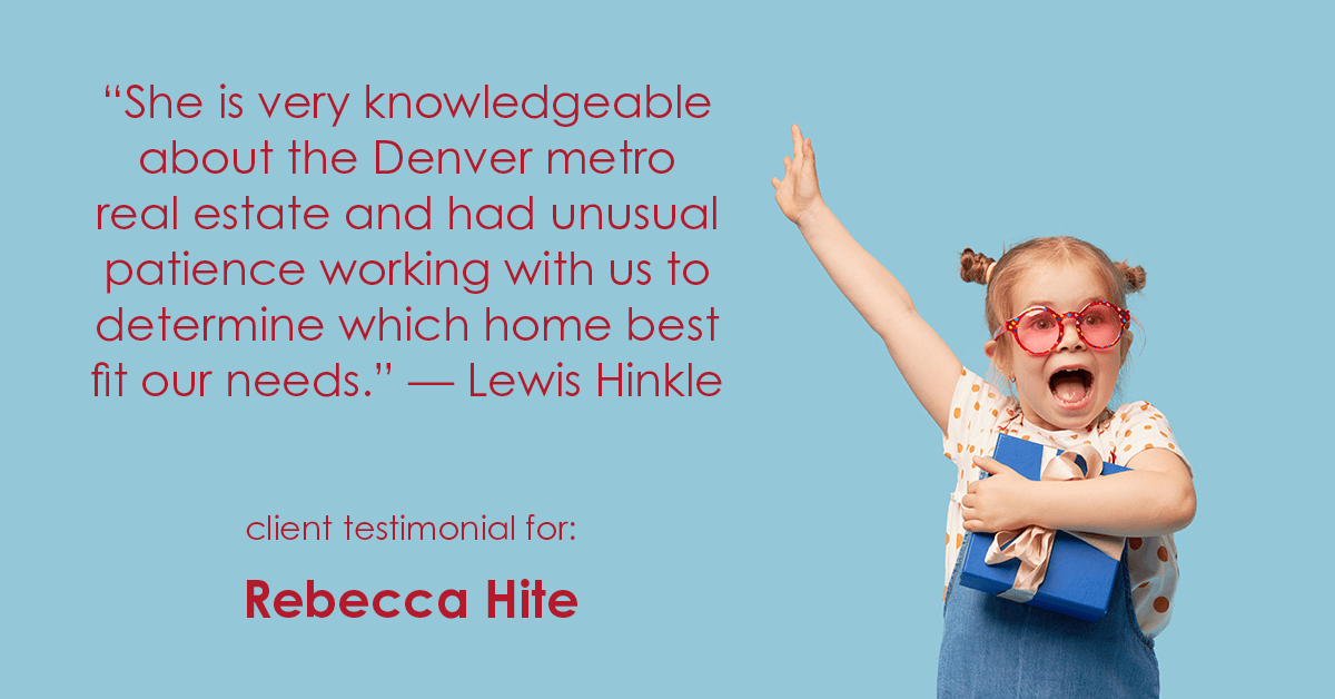 Testimonial for real estate agent Rebecca Hite with Huntington Properties, LLC in Englewood, CO: "She is very knowledgeable about the Denver metro real estate and had unusual patience working with us to determine which home best fit our needs." - Lewis Hinkle