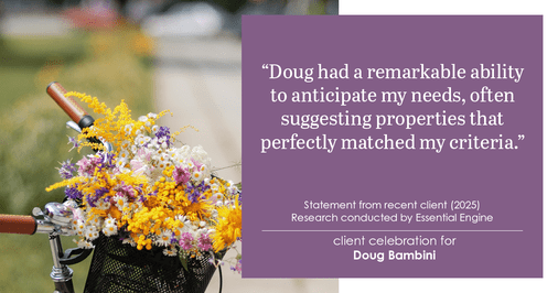 Testimonial for real estate agent Doug Bambini with Coldwell Banker Realty - Gundaker in Saint Louis, MO: "Doug had a remarkable ability to anticipate my needs, often suggesting properties that perfectly matched my criteria."