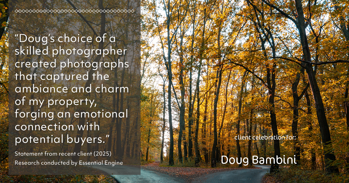 Testimonial for real estate agent Doug Bambini with Coldwell Banker Realty - Gundaker in Saint Louis, MO: "Doug's choice of a skilled photographer created photographs that captured the ambiance and charm of my property, forging an emotional connection with potential buyers."