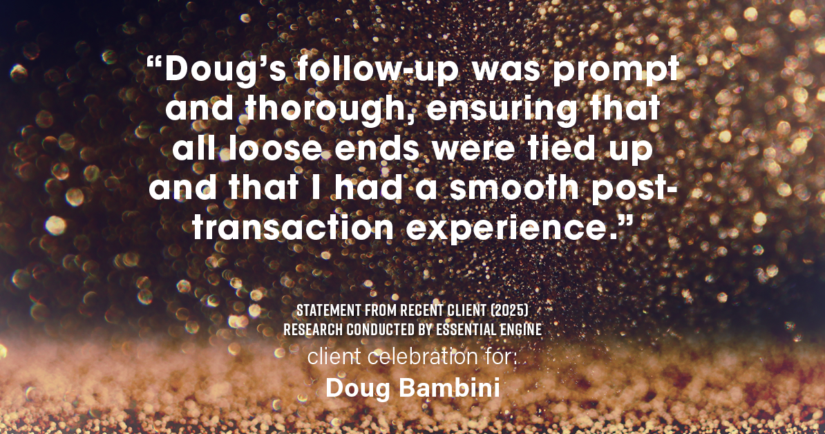 Testimonial for real estate agent Doug Bambini with Coldwell Banker Realty - Gundaker in Saint Louis, MO: "Doug's follow-up was prompt and thorough, ensuring that all loose ends were tied up and that I had a smooth post- transaction experience."