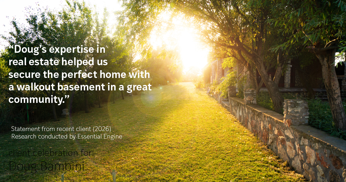 Testimonial for real estate agent Doug Bambini with Coldwell Banker Realty - Gundaker in Saint Louis, MO: "Doug's expertise in real estate helped us secure the perfect home with a walkout basement in a great community."