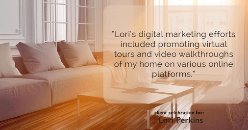 Testimonial for real estate agent Lori Perkins with First Team Real Estate in Carlsbad, CA: "Lori's digital marketing efforts included promoting virtual tours and video walkthroughs of my home on various online platforms."