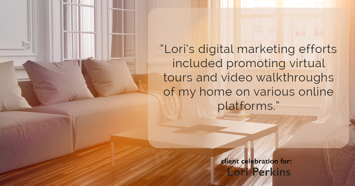 Testimonial for real estate agent Lori Perkins with First Team Real Estate in Carlsbad, CA: "Lori's digital marketing efforts included promoting virtual tours and video walkthroughs of my home on various online platforms."