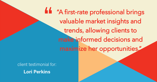 Testimonial for real estate agent Lori Perkins with First Team Real Estate in Carlsbad, CA: "A first-rate professional brings valuable market insights and trends, allowing clients to make informed decisions and maximize her opportunities."