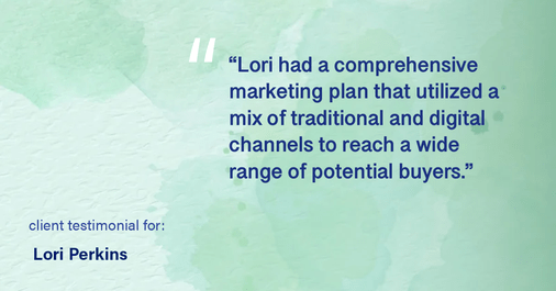 Testimonial for real estate agent Lori Perkins with First Team Real Estate in Carlsbad, CA: "Lori had a comprehensive marketing plan that utilized a mix of traditional and digital channels to reach a wide range of potential buyers."